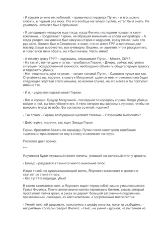 - И совсем он мне не любимый, - привычно отпирается Путин, - я его, можно
сказать, в первый раз вижу. Кто его вообще на галеру пустил, хотел бы я знать. Не
удивлюсь, если это был Порошенко.
- Я заподозрил неладное еще тогда, когда Филипс последним пришел в кают-
компанию, - продолжает Гиркин, не обращая внимания на слова императора. - А
когда увидел, как именно был замучен старик с кадуцеем, сразу понял, чьих это
рук дело. Филипс был в Славянске, я знаю, что он агент ГРУ и заплечных дел
мастер, Ваше высочество, все очевидно. Видимо, он заметил, что я раскусил его,
и попытался меня убрать, но я был начеку. Честь имею!
- А почему сразу ГРУ? - надувшись, спрашивает Путин. - Может, СБУ?
- Ну так это почти одно и то же, - улыбается Гиркин. - Думаю, сейчас наступила
ситуация государственной важности, необходимо объявить общегалерную тревогу
и задержать убийцу.
- Нет, поднимать шум не стоит, - качает головой Путин. - Сделаем лучше вот как.
Ступайте-ка вы, поручик, в каюту к Мизулиной: сдается мне, что именно она будет
следующей жертвой этого маньяка, во всяком случае, на его месте я бы поступил
именно так.
- И я, - радостно подхватывает Гиркин.
- Вот и хорошо. Будуар Мизулиной - последний по коридору справа. Когда убийца
войдет к ней, вы тихо уберете его. А тело негодяя мы засунем в луноход, чтобы не
выносить мусор из избы. Вы согласны со мной, поручик?
- Так точно! - Гиркин возбужденно щелкает тапками. - Разрешите выполнять?
- Действуйте, поручик, вас ждет Звезда Героя.
Гиркин бросается бежать по коридору. Путин после некоторого колебания
тщательно прицеливается ему в спину и нажимает на спуск.
Пистолет дает осечку.
***
Януковича будит страшный грохот лопаты, упавшей на железный стол у кровати.
- Блиад! - раздается в темноте чей-то знакомый голос.
Издав тихий, но душераздирающий вопль, Янукович вскакивает с кровати и
хватает со стола гитару.
- Кто тут? Не подходи, убью!
В каюте зажигается свет, и Янукович видит перед собой хищно ухмыляющегося
Грэма Филипса. Плечо англичанина наспех перевязано бинтом, сквозь который
проступают пятна крови, в руках он держит большой заточенный подсвечник,
прихваченный, очевидно, из кают-компании, и здоровенный моток скотча.
- Умний толстый здоровьяк, прислониль к шкафу лопатка, лопатка разбудиль, -
неприятным голосом говорит Филипс. - Ньет, не умний - дурной, на лытэйном нэ
 