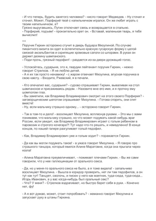 - И что теперь, будить занятого человека? - кисло говорит Медведев. - Ну сточил и
сточил. Может, Порфирий твой с напильничком игрался. Он же любит играть с
твоим напильничком, а?
Грязно выругавшись, Путин отключает связь и возвращается в спальню.
- Порфирий, подъем! - пронзительно орет он. - Вставай, маленькая тварь, я тебя
вычислил!
***
Поручик Гиркин осторожно стучит в дверь будуара Мизулиной. По случаю
пикантного визита он одет в ослепительно красную гусарскую форму с целой
связкой аксельбантов и скрипящие хромовые сапоги со шпорами. В руках он
держит дюжину шампанского.
- Поди прочь, грязный педофил! - раздается из-за двери дрожащий голос.
- Успокойтесь, сударыня, это я, гвардии лейтенант поручик Гиркин, - нежно
говорит Стрелков. - Я не люблю детей.
- А я их так просто ненавижу! - с жаром отвечает Мизулина, впуская поручика в
свою каюту. - Входите, Ржевский, я в печали.
- Кто опечалил вас, сударыня? - сурово спрашивает Гиркин, вываливая на стол
шампанское и присаживаясь рядом. - Назовите мне его имя, и я проткну ему
шомполом глаз.
- Вы заметили, как Владимир Владимирович смотрит на этого своего Порфирия? -
заговорщическим шепотом спрашивает Мизулина. - Готова спорить, они спят
вместе!
- Ну, если мальчику страшно одному... - осторожно говорит Гиркин.
- Так в том-то и дело! - восклицает Мизулина, всплеснув руками. - Это мы с вами
понимаем, что мальчику страшно, но что может подумать какой-нибудь враг
России, если увидит, как Владимир Владимирович играет с голым ребенком в
паровозик и строгого кочегара?! Тут надо что-то решать, и немедленно! В конце
концов, по нашей галере разгуливает голый педофил.
- Как, Владимир Владимирович уже и голым ходит? - поражается Гиркин.
- Да как вы могли подумать такое! - в ужасе говорит Мизулина. - Я говорю про
страшного танцора, который явился Алине Маратовне, когда она прыгала через
козла!
- Алина Маратовна преувеличивает, - пожимает плечами Гиркин. - Вы же сами
говорили, что у нее галлюцинации от орального секса.
- Да, но у меня-то орального секса не было, а я тоже видела! - запальчиво
восклицает Мизулина. - Вышла в коридор проверить, нет ли там педофилов, а он
тут как тут! Танцует, сволочь, и писюн у него как маятник, туда-сюда, туда-сюда...
Игорь Иванович, а у вас когда-нибудь был оральный секс?
- Что? У меня? - Стрелков вздрагивает, но быстро берет себя в руки. - Конечно
нет, фу!
- А я вот думаю, может, стоит попробовать? - жеманно говорит Мизулина и
запускает руку в штаны Гиркина.
 