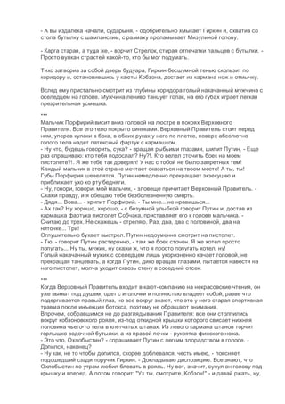 - А вы издалека начали, сударыня, - одобрительно хмыкает Гиркин и, схватив со
стола бутылку с шампанским, с размаху проламывает Мизулиной голову.
- Карга старая, а туда же, - ворчит Стрелок, стирая отпечатки пальцев с бутылки. -
Просто вулкан страстей какой-то, кто бы мог подумать.
Тихо затворив за собой дверь будуара, Гиркин бесшумной тенью скользит по
коридору и, остановившись у каюты Кобзона, достает из кармана нож и отмычку.
Вслед ему пристально смотрит из глубины коридора голый накачанный мужчина с
оселедцем на голове. Мужчина лениво танцует гопак, на его губах играет легкая
презрительная усмешка.
***
Мальчик Порфирий висит вниз головой на люстре в покоях Верховного
Правителя. Все его тело покрыто синяками. Верховный Правитель стоит перед
ним, уперев кулаки в бока, в обеих руках у него по плетке, поверх абсолютно
голого тела надет латексный фартук с кармашком.
- Ну что, будешь говорить, сука? - вращая рыбьими глазами, шипит Путин. - Еще
раз спрашиваю: кто тебя подослал? Ну?!. Кто велел сточить боек на моем
пистолете?!. Я же тебе так доверял! У нас с тобой не было запретных тем!
Каждый мальчик в этой стране мечтает оказаться на твоем месте! А ты, ты!
Губы Порфирия шевелятся. Путин немедленно прекращает экзекуцию и
приближает ухо ко рту бедняги.
- Ну, говори, говори, мой мальчик, - зловеще причитает Верховный Правитель. -
Скажи правду, и я обещаю тебе безболезненную смерть.
- Дядя... Вова... - хрипит Порфирий. - Ты мне... не нравишься...
- Ах так? Ну хорошо, хорошо, - с безумной улыбкой говорит Путин и, достав из
кармашка фартука пистолет Собчака, приставляет его к голове мальчика. -
Считаю до трех. Не скажешь - стреляю. Раз, два, два с половиной, два на
ниточке... Три!
Оглушительно бухает выстрел. Путин недоуменно смотрит на пистолет.
- Тю, - говорит Путин растерянно, - там же боек сточен. Я же хотел просто
попугать... Ну ты, мужик, ну скажи ж, что я просто попугать хотел, ну!
Голый накачанный мужик с оселедцем лишь укоризненно качает головой, не
прекращая танцевать, а когда Путин, дико вращая глазами, пытается навести на
него пистолет, молча уходит сквозь стену в соседний отсек.
***
Когда Верховный Правитель входит в кают-компанию на некрасовские чтения, он
уже вымыт под душем, одет с иголочки и полностью владеет собой, разве что
подергивается правый глаз, но все вокруг знают, что это у него старая спортивная
травма после инъекции ботокса, поэтому не обращают внимания.
Впрочем, собравшимся не до разглядывания Правителя: все они столпились
вокруг кобзоновского рояля, из-под откидной крышки которого свисает нижняя
половина чьего-то тела в клетчатых штанах. Из левого кармана штанов торчит
горлышко водочной бутылки, а из правой почки - рукоятка финского ножа.
- Это что, Охлобыстин? - спрашивает Путин с легким злорадством в голосе. -
Допился, наконец?
- Ну как, не то чтобы допился, скорее доблевался, честь имею, - поясняет
подошедший сзади поручик Гиркин. - Докладываю диспозицию. Все знают, что
Охлобыстин по утрам любил блевать в рояль. Ну вот, значит, сунул он голову под
крышку и вперед. А потом говорит: "Ух ты, смотрите, Кобзон!" - и давай ржать, ну,
 