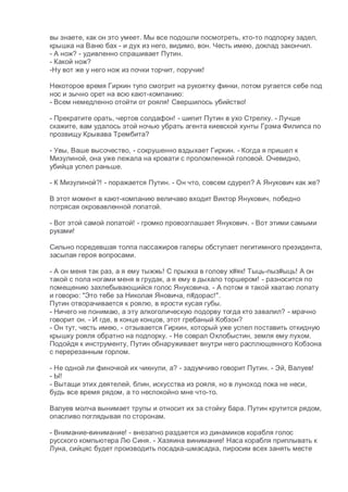 вы знаете, как он это умеет. Мы все подошли посмотреть, кто-то подпорку задел,
крышка на Ваню бах - и дух из него, видимо, вон. Честь имею, доклад закончил.
- А нож? - удивленно спрашивает Путин.
- Какой нож?
-Ну вот же у него нож из почки торчит, поручик!
Некоторое время Гиркин тупо смотрит на рукоятку финки, потом ругается себе под
нос и зычно орет на всю кают-компанию:
- Всем немедленно отойти от рояля! Свершилось убийство!
- Прекратите орать, чертов солдафон! - шипит Путин в ухо Стрелку. - Лучше
скажите, вам удалось этой ночью убрать агента киевской хунты Грэма Филипса по
прозвищу Крывава Трембита?
- Увы, Ваше высочество, - сокрушенно вздыхает Гиркин. - Когда я пришел к
Мизулиной, она уже лежала на кровати с проломленной головой. Очевидно,
убийца успел раньше.
- К Мизулиной?! - поражается Путин. - Он что, совсем сдурел? А Янукович как же?
В этот момент в кают-компанию величаво входит Виктор Янукович, победно
потрясая окровавленной лопатой.
- Вот этой самой лопатой! - громко провозглашает Янукович. - Вот этими самыми
руками!
Сильно поредевшая толпа пассажиров галеры обступает легитимного президента,
засыпая героя вопросами.
- А он меня так раз, а я ему тыжжь! С прыжка в голову х#як! Тыць-пыз#ыць! А он
такой с пола ногами меня в грудак, а я ему в дыхало торшером! - разносится по
помещению захлебывающийся голос Януковича. - А потом я такой хватаю лопату
и говорю: "Это тебе за Николая Яновича, п#дорас!".
Путин отворачивается к роялю, в ярости кусая губы.
- Ничего не понимаю, а эту алкоголическую подорву тогда кто завалил? - мрачно
говорит он. - И где, в конце концов, этот гребаный Кобзон?
- Он тут, честь имею, - отзывается Гиркин, который уже успел поставить откидную
крышку рояля обратно на подпорку. - Не соврал Охлобыстин, земля ему пухом.
Подойдя к инструменту, Путин обнаруживает внутри него расплющенного Кобзона
с перерезанным горлом.
- Не одной ли финочкой их чикнули, а? - задумчиво говорит Путин. - Эй, Валуев!
- Ы!
- Вытащи этих деятелей, блин, искусства из рояля, но в луноход пока не неси,
будь все время рядом, а то неспокойно мне что-то.
Валуев молча вынимает трупы и относит их за стойку бара. Путин крутится рядом,
опасливо поглядывая по сторонам.
- Внимание-винимание! - внезапно раздается из динамиков корабля голос
русского компьютера Лю Синя. - Хазяина винимание! Наса корабля приплывать к
Луна, сийцяс будет производить посадка-шмасадка, пиросим всех занять месте
 