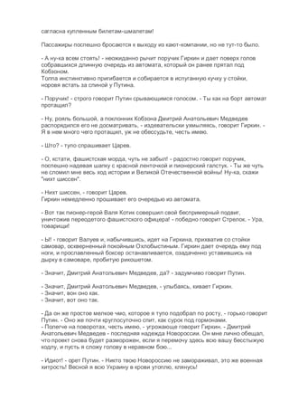 сагласна купленным билетам-шмалетам!
Пассажиры поспешно бросаются к выходу из кают-компании, но не тут-то было.
- А ну-ка всем стоять! - неожиданно рычит поручик Гиркин и дает поверх голов
собравшихся длинную очередь из автомата, который он ранее прятал под
Кобзоном.
Толпа инстинктивно пригибается и собирается в испуганную кучку у стойки,
норовя встать за спиной у Путина.
- Поручик! - строго говорит Путин срывающимся голосом. - Ты как на борт автомат
протащил?
- Ну, рояль большой, а поклонник Кобзона Дмитрий Анатольевич Медведев
распорядился его не досматривать, - издевательски ухмыляясь, говорит Гиркин. -
Я в нем много чего протащил, уж не обессудьте, честь имею.
- Што? - тупо спрашивает Царев.
- О, кстати, фашистская морда, чуть не забыл! - радостно говорит поручик,
поспешно надевая шапку с красной ленточкой и пионерский галстук. - Ты же чуть
не сломил мне весь ход истории и Великой Отечественной войны! Ну-ка, скажи
"нихт шиссен".
- Нихт шиссен, - говорит Царев.
Гиркин немедленно прошивает его очередью из автомата.
- Вот так пионер-герой Валя Котик совершил свой беспримерный подвиг,
уничтожив переодетого фашистского офицера! - победно говорит Стрелок. - Ура,
товарищи!
- Ы! - говорит Валуев и, набычившись, идет на Гиркина, прихватив со стойки
самовар, оскверненный покойным Охлобыстиным. Гиркин дает очередь ему под
ноги, и прославленный боксер останавливается, озадаченно уставившись на
дырку в самоваре, пробитую рикошетом.
- Значит, Дмитрий Анатольевич Медведев, да? - задумчиво говорит Путин.
- Значит, Дмитрий Анатольевич Медведев, - улыбаясь, кивает Гиркин.
- Значит, вон оно как.
- Значит, вот оно так.
- Да он же простое мелкое чмо, которое я тупо подобрал по росту, - горько говорит
Путин. - Оно же почти круглосуточно спит, как сурок под гормонами.
- Полегче на поворотах, честь имею, - угрожающе говорит Гиркин. - Дмитрий
Анатольевич Медведев - последняя надежда Новороссии. Он мне лично обещал,
что проект снова будет разморожен, если я перемочу здесь всю вашу бесстыжую
кодлу, и пусть я сложу голову в неравном бою...
- Идиот! - орет Путин. - Никто твою Новороссию не замораживал, это же военная
хитрость! Весной я всю Украину в крови утоплю, клянусь!
 
