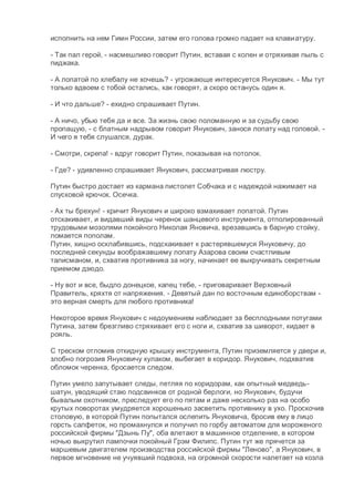 исполнить на нем Гимн России, затем его голова громко падает на клавиатуру.
- Так пал герой, - насмешливо говорит Путин, вставая с колен и отряхивая пыль с
пиджака.
- А лопатой по хлебалу не хочешь? - угрожающе интересуется Янукович. - Мы тут
только вдвоем с тобой остались, как говорят, а скоро останусь один я.
- И что дальше? - ехидно спрашивает Путин.
- А ничо, убью тебя да и все. За жизнь свою поломанную и за судьбу свою
пропащую, - с блатным надрывом говорит Янукович, занося лопату над головой. -
И чего я тебя слушался, дурак.
- Смотри, скрепа! - вдруг говорит Путин, показывая на потолок.
- Где? - удивленно спрашивает Янукович, рассматривая люстру.
Путин быстро достает из кармана пистолет Собчака и с надеждой нажимает на
спусковой крючок. Осечка.
- Ах ты брехун! - кричит Янукович и широко взмахивает лопатой. Путин
отскакивает, и видавший виды черенок шанцевого инструмента, отполированный
трудовыми мозолями покойного Николая Яновича, врезавшись в барную стойку,
ломается пополам.
Путин, хищно осклабившись, подскакивает к растерявшемуся Януковичу, до
последней секунды воображавшему лопату Азарова своим счастливым
талисманом, и, схватив противника за ногу, начинает ее выкручивать секретным
приемом дзюдо.
- Ну вот и все, быдло донецкое, капец тебе, - приговаривает Верховный
Правитель, кряхтя от напряжения. - Девятый дан по восточным единоборствам -
это верная смерть для любого противника!
Некоторое время Янукович с недоумением наблюдает за бесплодными потугами
Путина, затем брезгливо стряхивает его с ноги и, схватив за шиворот, кидает в
рояль.
С треском отломив откидную крышку инструмента, Путин приземляется у двери и,
злобно погрозив Януковичу кулаком, выбегает в коридор. Янукович, подхватив
обломок черенка, бросается следом.
Путин умело запутывает следы, петляя по коридорам, как опытный медведь-
шатун, уводящий стаю подсвинков от родной берлоги, но Янукович, будучи
бывалым охотником, преследует его по пятам и даже несколько раз на особо
крутых поворотах умудряется хорошенько засветить противнику в ухо. Проскочив
столовую, в которой Путин попытался ослепить Януковича, бросив ему в лицо
горсть салфеток, но промахнулся и получил по горбу автоматом для мороженого
российской фирмы "Дзынь Пу", оба влетают в машинное отделение, в котором
ночью выкрутил лампочки покойный Грэм Филипс. Путин тут же прячется за
маршевым двигателем производства российской фирмы "Леново", а Янукович, в
первое мгновение не учуявший подвоха, на огромной скорости налетает на козла
 