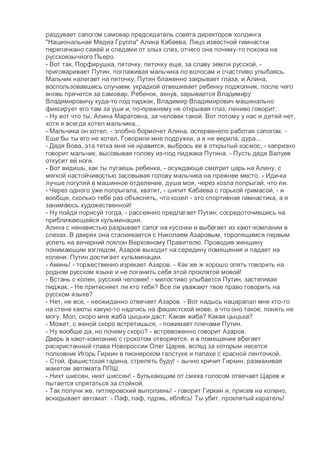 раздувает сапогом самовар председатель совета директоров холдинга
"Национальная Медиа Группа" Алина Кабаева. Лицо известной гимнастки
перепачкано сажей и следами от злых слез, отчего она почему-то похожа на
русскоязычного Пьеро.
- Вот так, Порфирушка, пяточку, пяточку еще, за славу земли русской, -
приговаривает Путин, поглаживая мальчика по волосам и счастливо улыбаясь.
Мальчик налегает на пяточку, Путин блаженно закрывает глаза, и Алина,
воспользовавшись случаем, украдкой отвешивает ребенку поджопник, после чего
вновь прячется за самовар. Ребенок, ахнув, зарывается Владимиру
Владимировичу куда-то под пиджак, Владимир Владимирович машинально
фиксирует его там за уши и, по-прежнему не открывая глаз, лениво говорит:
- Ну вот что ты, Алина Маратовна, за человек такой. Вот потому у нас и детей нет,
хотя я всегда хотел мальчика...
- Мальчика он хотел, - злобно бормочет Алина, остервенело работая сапогом. -
Еще бы ты его не хотел. Говорили мне подружки, а я не верила, дура...
- Дядя Вова, эта тетка мне не нравится, выбрось ее в открытый космос, - капризно
говорит мальчик, высовывая голову из-под пиджака Путина. - Пусть дядя Валуев
откусит ей ноги.
- Вот видишь, как ты пугаешь ребенка, - осуждающе смотрит царь на Алину, с
мягкой настойчивостью засовывая голову мальчика на прежнее место. - Иди-ка
лучше погуляй в машинное отделение, душа моя, через козла попрыгай, что ли.
- Через одного уже попрыгала, хватит, - шипит Кабаева с горькой гримасой, - и
вообще, сколько тебе раз объяснять, что козел - это спортивная гимнастика, а я
занимаюсь художественной!
- Ну пойди порисуй тогда, - рассеянно предлагает Путин, сосредоточившись на
приближающейся кульминации.
Алина с ненавистью разрывает сапог на кусочки и выбегает из кают-компании в
слезах. В дверях она сталкивается с Николаем Азаровым, торопящимся первым
успеть на вечерний поклон Верховному Правителю. Проводив женщину
понимающим взглядом, Азаров выходит на середину помещения и падает на
колени. Путин достигает кульминации.
- Аминь! - торжественно изрекает Азаров. - Как же ж хорошо опять говорить на
родном русском языке и не поганить себя этой проклятой мовой!
- Встань с колен, русский человек! - милостиво улыбается Путин, застегивая
пиджак. - Не притесняет ли кто тебя? Все ли уважают твое право говорить на
русском языке?
- Нет, не все, - неожиданно отвечает Азаров. - Вот надысь нацарапал мне кто-то
на стене каюты какую-то надпись на фашистской мове, а что оно такое, понять не
могу. Мол, скоро мне жаба цыцьки даст. Какая жаба? Какая цыцька?
- Может, с женой скоро встретишься, - пожимает плечами Путин.
- Ну вообще да, но почему скоро? - встревоженно говорит Азаров.
Дверь в кают-компанию с грохотом отворяется, и в помещение вбегает
расхристанный глава Новороссии Олег Царев, вслед за которым несется
полковник Игорь Гиркин в пионерском галстуке и папахе с красной ленточкой.
- Стой, фашистская гадина, стрелять буду! - зычно кричит Гиркин, размахивая
макетом автомата ППШ.
- Нихт шиссен, нихт шиссен! - булькающим от смеха голосом отвечает Царев и
пытается спрятаться за стойкой.
- Так получи же, гитлеровский выползень! - говорит Гиркин и, присев на колено,
вскидывает автомат: - Паф, паф, пдржь, ебл#сь! Ты убит, проклятый каратель!
 