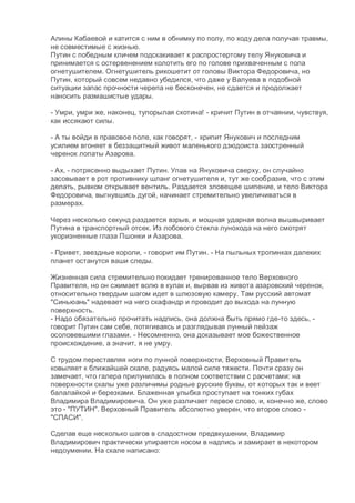 Алины Кабаевой и катится с ним в обнимку по полу, по ходу дела получая травмы,
не совместимые с жизнью.
Путин с победным кличем подскакивает к распростертому телу Януковича и
принимается с остервенением колотить его по голове прихваченным с пола
огнетушителем. Огнетушитель рикошетит от головы Виктора Федоровича, но
Путин, который совсем недавно убедился, что даже у Валуева в подобной
ситуации запас прочности черепа не бесконечен, не сдается и продолжает
наносить размашистые удары.
- Умри, умри же, наконец, тупорылая скотина! - кричит Путин в отчаянии, чувствуя,
как иссякают силы.
- А ты войди в правовое поле, как говорят, - хрипит Янукович и последним
усилием вгоняет в беззащитный живот маленького дзюдоиста заостренный
черенок лопаты Азарова.
- Ах, - потрясенно выдыхает Путин. Упав на Януковича сверху, он случайно
засовывает в рот противнику шланг огнетушителя и, тут же сообразив, что с этим
делать, рывком открывает вентиль. Раздается зловещее шипение, и тело Виктора
Федоровича, выгнувшись дугой, начинает стремительно увеличиваться в
размерах.
Через несколько секунд раздается взрыв, и мощная ударная волна вышвыривает
Путина в транспортный отсек. Из лобового стекла лунохода на него смотрят
укоризненные глаза Пшонки и Азарова.
- Привет, звездные короли, - говорит им Путин. - На пыльных тропинках далеких
планет останутся ваши следы.
Жизненная сила стремительно покидает тренированное тело Верховного
Правителя, но он сжимает волю в кулак и, вырвав из живота азаровский черенок,
относительно твердым шагом идет в шлюзовую камеру. Там русский автомат
"Синьюань" надевает на него скафандр и проводит до выхода на лунную
поверхность.
- Надо обязательно прочитать надпись, она должна быть прямо где-то здесь, -
говорит Путин сам себе, потягиваясь и разглядывая лунный пейзаж
осоловевшими глазами. - Несомненно, она доказывает мое божественное
происхождение, а значит, я не умру.
С трудом переставляя ноги по лунной поверхности, Верховный Правитель
ковыляет к ближайшей скале, радуясь малой силе тяжести. Почти сразу он
замечает, что галера прилунилась в полном соответствии с расчетами: на
поверхности скалы уже различимы родные русские буквы, от которых так и веет
балалайкой и березками. Блаженная улыбка проступает на тонких губах
Владимира Владимировича. Он уже различает первое слово, и, конечно же, слово
это - "ПУТИН". Верховный Правитель абсолютно уверен, что второе слово -
"СПАСИ".
Сделав еще несколько шагов в сладостном предвкушении, Владимир
Владимирович практически упирается носом в надпись и замирает в некотором
недоумении. На скале написано:
 