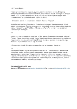 "ПУТИН ХУЙЛО".
Недоверчиво потрогав надпись руками, особенно второе слово, Владимир
Владимирович бессильно сползает вниз, опустившись задом на какую-то острую
кочку, и тут же рвет скафандр. Сквозь быстро расширяющуюся дыру в него
стремительно заползает ледяной холод космоса.
- Китайское говно, - с ненавистью говорит Путин и умирает.
К бездыханному телу Верховного Правителя подходит, пританцовывая, голый
мужик с оселедцем. Лениво попинав труп волосатой ногой, мужик поворачивается
к осиротевшей галере "Раб Божий Владимир Путин" и смотрит на нее долгим
немигающим взглядом.
***
На борту галеры внезапно приходит в себя нокаутированный Валуевым поручик
Гиркин. Издав долгий матерный вздох, Гиркин выползает из-под рояля, медленно
поднимается на ноги, влезает под обломки откидной крышки и находит внутри
большой ящик с пластиковой взрывчаткой.
- Я опять иду к тебе, Бэтмен, - говорит Гиркин, и замыкает контакты.
***
Беззвучный взрыв сотрясает лунную поверхность. Голый танцор с оселедцем
некоторое время любуется взметнувшимися ввысь ошметками галеры, затем,
удовлетворенно крякнув, оборачивается к скале и заботливо очищает русскую
надпись от космической пыли. Покончив с этим, он начинает невозмутимо плясать
гопак на костях Верховного Правителя. На его лице нет особой радости, но оно,
тем не менее, кажется вполне довольным.
Василий РЫБНИКОВ для
Цензор.НЕТИсточник:http://censor.net.ua/r319434Источник:http://censor.net.ua/r319434
 