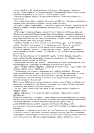 - А тут я как будто бы такой уклонился и бросил в тебя самовар! - радостно
говорит Царев и бросает в Гиркина самовар. Обваренный Гиркин с проклятиями
прячется за другим концом барной стойки и кричит оттуда:
- Немедленно умри, нацистская сволочь! История не терпит сослагательных
наклонений!
- Мне нравятся эти дяди, - говорит мальчик на ухо Путину. - Осыпь их милостями и
дай мне тоже какое-нибудь оружие, я хочу с ними поиграть.
- Вот тебе оружие, - немедленно соглашается Путин и засовывает руку мальчика к
себе под пиджак, - только перезаряди его хорошенько... Эй, придурки, вы что тут
затеяли?!
- Это мой друг полковник Гиркин реконструирует знаменитый эпизод Великой
Отечественной войны "Пионер-герой Валя Котик убивает немецкого офицера", -
раздается в дверях наглый голос, и в кают-компанию входит деятель культуры и
искусства Иван Охлобыстин. Народный любимец держит в обеих руках большую
бутылку водки, хотя ему давно уже хватит.
- Позволь, полковник, я восстановлю историческую правду, - пьяно улыбаясь,
говорит Охлобыстин и, напрыгнув на Царева, начинает бить его головой об
иллюминатор со страшной силой, характерной для людей не в себе.
- Тише вы, ребенок пугается, - поморщившись, говорит Путин, успокаивающе
поглаживая мальчика по голове. - Эй, Валуев, ты где? Успокой-ка эту шелупонь,
достали уже.
В кают-компанию вваливается депутат Госдумы Николай Валуев, несущий на
спине рояль. Следом за ним величественно ступает депутат Госдумы Иосиф
Кобзон в черном смокинге и бабочке.
- Я рад приветствовать вас, друзья! - говорит Кобзон, жадно вглядываясь в лица
присутствующих. - Я смотрю, в этом зале много цветов и улыбок!
- Да вот как раз ни того ни другого, - сварливо отвечает Путин. - Лучше скажи, как
ты сумел рояль на борт протащить?
- У меня много поклонников, - самодовольно улыбается Кобзон. - Дмитрий
Анатольевич Медведев лично распорядился, чтобы багаж уважаемого Иосифа
Давыдовича шел без досмотра. Аплодисменты, друзья! Я знаю, что вы
истосковались по своей любимой песне "А у нас во дворе есть девчонка одна".
Елена Борисовна, пожалуйста!
Из-за спины Кобзона вихляющей походкой выходит депутат Госдумы Мизулина и,
кокетливо подтянув шерстяной носок, усаживается за рояль. По кают-компании
разносятся неприятные, булькающие аккорды.
- Хм, что такое, Елена Борисовна, ведь мы же репетировали! - недовольно
говорит Кобзон.
- Да все нормально, это я просто в рояль наблевал, - небрежно объясняет
Охлобыстин.
Мизулина, взвизгнув, отскакивает от инструмента и норовит броситься на шею к
Путину, но натыкается на предостерегающий взгляд перезаряжающего мальчика
и в ужасе замирает. Мальчик медленно облизывает пухлые губы и
демонстративно прижимается к Верховному Правителю, продолжая
перезаряжать. Мизулина, дрожа всем телом, пятится назад и попадает в объятия
Гиркина.
- Не бойтесь, сударыня, со мной ваша честь в безопасности, - церемонно говорит
Стрелок и щелкает каблуками. - Позвольте представиться, гвардии полковник от
инфантерии поручик Гиркин, штабс-капитан, приехал на побывку, имею ранения и
лично пожалованную батюшкой царем строевую кобылу за Мамаев курган.
 