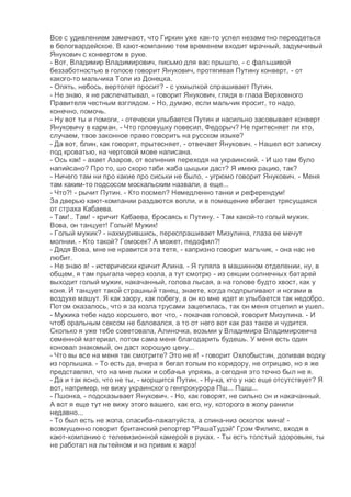 Все с удивлением замечают, что Гиркин уже как-то успел незаметно переодеться
в белогвардейское. В кают-компанию тем временем входит мрачный, задумчивый
Янукович с конвертом в руке.
- Вот, Владимир Владимирович, письмо для вас прышло, - с фальшивой
беззаботностью в голосе говорит Янукович, протягивая Путину конверт, - от
какого-то мальчика Толи из Донецка.
- Опять, небось, вертолет просит? - с ухмылкой спрашивает Путин.
- Не знаю, я не распечатывал, - говорит Янукович, глядя в глаза Верховного
Правителя честным взглядом. - Но, думаю, если мальчик просит, то надо,
конечно, помочь.
- Ну вот ты и помоги, - отечески улыбается Путин и насильно засовывает конверт
Януковичу в карман. - Что головушку повесил, Федорыч? Не притесняет ли кто,
случаем, твое законное право говорить на русском языке?
- Да вот, блин, как говорят, прытесняет, - отвечает Янукович. - Нашел вот записку
под кроватью, на чертовой мове написана.
- Ось как! - ахает Азаров, от волнения переходя на украинский. - И шо там було
напийсано? Про то, шо скоро таби жаба цыцьки даст? Я имею рацию, так?
- Ничего там ни про какие про сиськи не было, - угрюмо говорит Янукович. - Меня
там каким-то подсосом москальским назвали, а еще...
- Что?! - рычит Путин. - Кто посмел? Немедленно танки и референдум!
За дверью кают-компании раздаются вопли, и в помещение вбегает трясущаяся
от страха Кабаева.
- Там!.. Там! - кричит Кабаева, бросаясь к Путину. - Там какой-то голый мужик.
Вова, он танцует! Голый! Мужик!
- Голый мужик? - нахмурившись, переспрашивает Мизулина, глаза ее мечут
молнии. - Кто такой? Гомосек? А может, педофил?!
- Дядя Вова, мне не нравится эта тетя, - капризно говорит мальчик, - она нас не
любит.
- Не знаю я! - истерически кричит Алина. - Я гуляла в машинном отделении, ну, в
общем, я там прыгала через козла, а тут смотрю - из секции солнечных батарей
выходит голый мужик, накачанный, голова лысая, а на голове будто хвост, как у
коня. И танцует такой страшный танец, знаете, когда подпрыгивают и ногами в
воздухе машут. Я как заору, как побегу, а он ко мне идет и улыбается так недобро.
Потом оказалось, что я за козла трусами зацепилась, так он меня отцепил и ушел.
- Мужика тебе надо хорошего, вот что, - покачав головой, говорит Мизулина. - И
чтоб оральным сексом не баловался, а то от него вот как раз такое и чудится.
Сколько я уже тебе советовала, Алиночка, возьми у Владимира Владимировича
семенной материал, потом сама меня благодарить будешь. У меня есть один
коновал знакомый, он даст хорошую цену...
- Что вы все на меня так смотрите? Это не я! - говорит Охлобыстин, допивая водку
из горлышка. - То есть да, вчера я бегал голым по коридору, не отрицаю, но я же
представлял, что на мне лыжи и собачья упряжь, а сегодня это точно был не я.
- Да и так ясно, что не ты, - морщится Путин. - Ну-ка, кто у нас еще отсутствует? Я
вот, например, не вижу украинского генпрокурора Пш... Пшш...
- Пшонка, - подсказывает Янукович. - Но, как говорят, не сильно он и накачанный.
А вот я еще тут не вижу этого вашего, как его, ну, которого в жопу ранили
недавно...
- То был есть не жопа, спасиба-пажалуйста, а спина-низ осколок мина! -
возмущенно говорит британский репортер "РашаТудэй" Грэм Филипс, входя в
кают-компанию с телевизионной камерой в руках. - Ты есть толстый здоровьяк, ты
не работал на лытейном и нэ привик к жарэ!
 