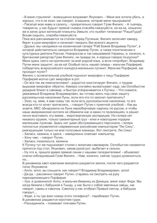 - В меня стрыляли! - возмущенно возражает Янукович. - Меня все хотели убить, и
хорошо, что я не ехал, как говорят, в машине, которая меня прыкрывала!
- Паселуй мою маму в салюпу, - презрительно говорит Грэм Филипс. - А тьеперь,
товарисчи, у нас будьет прямой съемка спасиба-пажалуйста, ха-ха-ха, коньечно
же в запис длья жительей планьеты Земьля, кто льюбит телеканал "РашаТудэй".
Всьем сидьеть, спасиба-пажалуйста.
Пока все рассаживаются за столом перед Путиным, Филипс включает камеру,
берет в руки микрофон и начинает говорить без всякого акцента:
- Друзья, мы находимся на космической галере "Раб Божий Владимир Путин", в
которой действительно находится Владимир Путин, а также политические и
культурные деятели России, Новороссии и так называемой Украины, и, конечно, я,
британский репортер Грэм Филипс, не правда ли, я хорошо говорю по-русски?
Меня здесь никто не притесняет за мой родной язык, а если попробует, Владимир
Путин меня защитит, ха-ха-ха! Особый гость нашей галеры - мальчик Порфирий,
победитель всероссийского конкурса маленьких путинят. Мальчик Порфирий, как
проходит полет?
Филипс с ослепительной улыбкой подносит микрофон к лицу Порфирия.
Порфирий молча сует микрофон в рот.
- Он все так же немногословен! - радостно констатирует Филипс, с трудом
вырывая микрофон обратно. Камера случайно выхватывает кадр, как Охлобыстин
украдкой блюет в самовар, и быстро отворачивается к Путину: - Что скажете,
уважаемый Владимир Владимирович, вы готовы взять под свою защиту
русскоязычное население Луны, если его кто-то захочет притеснить?
- Ээээ, ну, ммм, я вам скажу так: если есть русскоязычное население, то его
всегда кто-то хочет притеснить, - говорит Путин с приятной улыбкой. - Как вы
знаете, МКС обнаружила на Луне неразборчивую надпись по-русски, и чтобы
наши американские коллеги не обвиняли нас в каких-то провокациях, я решил
лично возглавить эту мммм... миротворческую экспедицию. На галере нет
никакого оружия, только гуманитарный груз - елки и новогодние подарки
маленьким лунянам. Здесь нет даже обслуживающего персонала - галера
полностью управляется современным российским компьютером "Лю Синь",
реагирующим только на мои голосовые команды. Вот смотрите. Лю Синь!
- Халасо, хазяина, я здеся, - немедленно отвечает компьютер.
- Хочу чаю, - говорит Путин.
- Халасо, пазалюсьта, хазяина.
К Путину тут же подъезжает столик с вонючим самоваром. Охлобыстин незаметно
прячется под стол, Янукович, зажав рукой рот, выбегает в гальюн.
- Ну что ж, пришло время прямой линии с нашими телезрителями! - объявляет
слегка побледневший Грэм Филипс. - Нам, конечно, сейчас трудно дозвониться,
но...
В динамиках кают-компании внезапно раздается звонок, после чего раздается
голос Януковича:
- Алло, алло, вы слышите, как говорят? Владимир Владимирович, алло!
- Да-да, - рассеянно говорит Путин, стараясь не смотреть на руку
перезаряжающего Порфирия.
- Ура, я дозвонился! Алло, я мальчик-беженец из Донецка, меня зовут Федя. Мы
когда бежали с бабушкой в Тынду, у нас были с собой земляные зайцы, как
говорят, самец и самочка. Самочку у нас отобрал Правый сектор, а бабушка
говорыт...
- Федя, а ты где взял номер этого телефона? - перебивает Путин.
В динамиках раздаются короткие гудки.
- Разъединили, - пожимает плечами Путин.
 