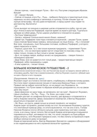 - Белая горячка, - констатирует Путин. - Вот что. Поступим следующим образом.
Валуев!
- Ы! - говорит Валуев.
- Сейчас оттащишь этого Пш... Пшш... гребаного Калигулу в транспортный отсек,
наденешь на него скафандр и запихнешь в луноход. Потом спишем труп на
лунную катастрофу, так оно даже интересней, и народ оценит наш подвиг по
достоинству. Выполнять!
- Ы!
Путин выходит из гальюна и широким шагом отправляется в рубку, где его уже
ждут Алина и мальчик Порфирий, коротая время за игрой в доктора. Тщательно
заперев за собой дверь, Путин широко улыбается и плюхается на диван.
- Лю Синь! Шампанского!
- Халасо, хазяина! Сколька много-много бокал, хазяина?
- Давай три, Порфирию тоже пора становиться мужчиной, - решает Путин, краем
глаза отмечая брезгливую гримасу, мелькнувшую на лице Алины. - Ну, с почином!
Все трое, чокнувшись, пьют большими глотками, особенно Порфирий, у которого
давно пересохло в горле.
- Хорошо, душа моя, ты с тем голым мужиком придумала, - подмигивает Путин
гимнастке, - это на некоторое время пустит следствие по ложному следу. Не
пойму только, почему он был голый и зачем танцевал?
- Да я, по правде говоря, вообще ничего не придумывала, - говорит Алина и
неожиданно краснеет.
- Дядя Вова, мне не нравится этот голый дядя, - предостерегающе говорит
Порфирий, зябко прижимаясь к царю.
- А мне нравится, - ляпает Алина.
БОЛЬШОЕ КОСМИЧЕСКОЕ ПУТЕШЕСТВИЕ - 2
Продолжение космической оперы о том, как Русский мир вышел за пределы земной орбиты в
атмосферу дружбы, братства и взаимопонимания, а Виктор Янукович сошелся с убийцей один
на один и бросил в него торшером.
(Продолжение. Начало см. здесь)
Янукович сидит за столом в личной каюте, сгорбившись и обхватив голову руками.
На столе лежит незаконченное письмо от мальчика-беженца Паши, у которого
Правый сектор забрал золотой батон, но не радует оно Януковича: он
подозревает, что Путин каким-то образом всякий раз догадывается, кто на самом
деле ему пишет.
- Даже фамилию ни одна тварь не запомнила, вот же суки! - бормочет Янукович,
горько улыбаясь. - Эх, Пш... Пшш... Гм. Блин, да и хрен с ним.
Янукович достает из шкафчика бутылку коньяку, два фужера и отправляется в
каюту Азарова напротив. Дверь оказывается незапертой, и Виктор Федорович
решительно открывает ее ногой.
- Эй, Яныч, не грусти, давай лучше за упокой покойного, не чокаясь!
Азаров сидит на кровати, уронив голову на стол. На мгновение Януковичу чудится,
что легитимный премьер умер, и в итоге выясняется, что так оно и есть. Голова
Николая Яновича плотно обтянута кульком, руки примотаны скотчем к ножкам
стола, а из спины торчит лопата, без которой Азаров категорически отказывался
подниматься на борт, мотивируя это тем, что хочет посадить на Луне добрую
грядку капусты, хотя Янукович прекрасно знал, что без лопаты осторожный старик
вообще никогда из дому не выходит.
Издав истерический вопль, Виктор Федорович бросается к дверям и обнаруживает
в них надвигающееся на него огромное волосатое чудовище.
 