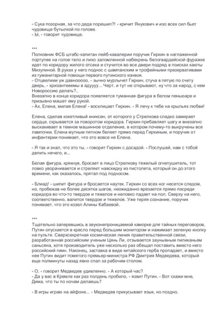 - Сука позорная, за что деда порешил?! - кричит Янукович и изо всех сил бьет
чудовище бутылкой по голове.
- Ы, - говорит чудовище.
***
Полковник ФСБ штабс-капитан лейб-кавалерии поручик Гиркин в наглаженной
портупее на голое тело и лихо заломленной набекрень белогвардейской фуражке
идет по коридору жилого отсека и стучится во все двери подряд в поисках каюты
Мизулиной. В руках у него поднос с шампанским и трофейными презервативами
из гуманитарной помощи первого путинского конвоя.
- Отцвелиии уж давнооооо, - зычно мурлычет Гиркин, стуча в пятую по счету
дверь, - хризантееемы в адуууу... Черт, и тут не открывают, ну что за народ, с кем
Новороссию делать?..
Внезапно в конце коридора появляется туманная фигура в белом пеньюаре и
призывно машет ему рукой.
- Ах, Елена, милая Елена! - восклицает Гиркин. - Я лечу к тебе на крыльях любви!
Елена, сделав кокетливый книксен, от которого у Стрелкова сладко замирает
сердце, скрывается за поворотом коридора. Гиркин прибавляет шагу и внезапно
выскакивает в темное машинное отделение, в котором почему-то выкручены все
лампочки. Елена мутным пятном белеет прямо перед Гиркиным, и поручик от
инфантерии понимает, что это вовсе не Елена.
- Я так и знал, что это ты, - говорит Гиркин с досадой. - Послушай, нам с тобой
делить нечего, и...
Белая фигура, крякнув, бросает в лицо Стрелкову тяжелый огнетушитель, тот
ловко уворачивается и стреляет навскидку из пистолета, который он до этого
времени, как оказалось, прятал под подносом.
- Блиад! - шипит фигура и бросается наутек. Гиркин со всех ног несется следом,
но, пробежав не более десятка шагов, неожиданно врезается прямо посреди
коридора во что-то твердое и тяжелое и неловко падает на пол. Сверху на него,
соответственно, валится твердое и тяжелое. Уже теряя сознание, поручик
понимает, что это козел Алины Кабаевой.
***
Тщательно заперевшись в звуконепроницаемой каморке для тайных переговоров,
Путин опускается в кресло перед большим монитором и нажимает зеленую кнопку
на пульте. Сверхсекретная космическая линия правительственной связи,
разработанная российским ученым Цянь Ли, отзывается заунывным пиликаньем
саньсяна, хотя производитель уже несколько раз обещал поставить вместо него
российский гимн. Наконец, заставка в виде китайского герба пропадает, и вместо
нее Путин видит помятого премьер-министра РФ Дмитрия Медведева, который
еще полминуты назад явно спал за рабочим столом.
- О, - говорит Медведев удивленно. - А который час?
- Да у вас в Кремле как раз полдень пробило, - язвит Путин. - Вот скажи мне,
Дима, что ты по ночам делаешь?
- В игры играю на айфоне... - Медведев прикусывает язык, но поздно.
 