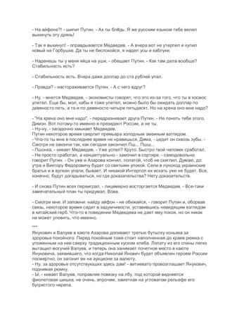 - На айфоне?! - шипит Путин. - Ах ты бл#дь. Я же русским языком тебе велел
выкинуть эту дрянь!
- Так я выкинул! - оправдывается Медведев. - А вчера вот не утерпел и купил
новый на Горбушке. Да ты не беспокойся, я надел усы и каблуки.
- Наденешь ты у меня яйца на уши, - обещает Путин. - Как там дела вообще?
Стабильность есть?
- Стабильность есть. Вчера даже доллар до ста рублей упал.
- Правда? - настораживается Путин. - А с чего вдруг?
- Ну, - мнется Медведев, - экономисты говорят, что это из-за того, что ты в космос
улетел. Еще бы, мол, кабы я тоже улетел, можно было бы ожидать доллар по
девяносто пять, а то и по девяносто четыре пятьдесят. Но на хрена оно мне надо?
- "На хрена оно мне надо", - передразнивает друга Путин. - Не понять тебе этого,
Димон. Вот потому-то именно я президент России, а не ты.
- Ну-ну, - загадочно хмыкает Медведев.
Путин некоторое время сверлит премьера холодным змеиным взглядом.
- Что-то ты мне в последнее время не нравишься, Дима, - цедит он сквозь зубы. -
Смотри не закончи так, как сегодня закончил Пш... Пшш...
- Пшонка, - кивает Медведев. - Уже успел? Круто. Быстро твой человек сработал.
- Не просто сработал, а концептуально - замочил в сортире, - самодовольно
говорит Путин. - Он уже и Азарова кончил, лопатой, чтоб не скиглил. Думаю, до
утра и Виктору Федоровичу будет со святыми упокой. Сели в луноход украинские
братья и в вулкан упали, бывает. И никакой Интерпол их искать уже не будет. Все,
конечно, будут догадываться, но где доказательства? Нету доказательств.
- И снова Путин всех переиграл, - лицемерно восторгается Медведев. - Все-таки
замечательный план ты придумал, Вова.
- Смотри мне. И запомни: найду айфон - не обижайся, - говорит Путин и, оборвав
связь, некоторое время сидит в задумчивости, уставившись невидящим взглядом
в китайский герб. Что-то в поведении Медведева не дает ему покоя, но он никак
не может уловить, что именно.
***
Янукович и Валуев в каюте Азарова допивают третью бутылку коньяка за
здоровье покойного. Перед покойным тоже стоит наполненная до краев рюмка с
уложенным на нее сверху традиционным куском хлеба. Лопату из его спины легко
вытащил могучий Валуев, и теперь она занимает почетное место в каюте
Януковича, заявившего, что когда Николай Янович будет объявлен героем России
посмертно, он загонит ее на аукционе за валюту.
- Ну, за здоровье отсутствующих здесь дам! - витиевато провозглашает Янукович,
поднимая рюмку.
- Ы, - кивает Валуев, поправляя повязку на лбу, под которой виднеется
фиолетовая шишка, не очень, впрочем, заметная на угловатом рельефе его
бугристого черепа.
 
