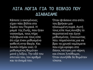 ΛΙΓΑ ΛΟΓΙΑ ΓΙΑ ΤΟ ΒΙΒΛΙΟ ΠΟΥ
ΔΙΑΒΑΣAME
Κάποτε 2 οικογένειες
είχαν πάει βόλτα στο
λιμάνι του Πειραιά. Η
μαμά της Ζωής, που ήταν
νοσοκόμα, τους πήρε
τηλέφωνο και τους είπε
ότι είχε έναν μεθυσμένο
ασθενή στην Βαγία. Και
λοιπόν πήγαν εκεί. Ο
μεθυσμένος θυμόταν
μονό 3 λέξεις.Την οδό του
σπιτιού του, τον αριθμό
και το όνομά του.
Όταν φτάσανε στο σπίτι
του βρήκαν μια
ηλικιωμένη κυρά. Αυτή
τους είπε πως συνέβη το
περιστατικό και έγινε
μεθυσμένος. Ξεκινώντας
λέει: πηγαίνοντας για να
βρει τα χρυσά νομίσματα
που είχα κρύψει στο
δάσος πάτησε μια νάρκη
και έπεσε λιπόθυμος.
Όταν συνήλθε δε θυμόταν
τίποτα.
 