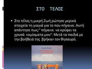 ΣΤΟ ΤΕΛΟΣ
 Στο τέλος η μικρή Ζωή ρώτησε μερικά
στοιχεία τη γιαγιά για το που πήγαινε. Αυτή
απάντησε πως:” πήγαινε να κρύψει τα
χρυσά νομίσματα μου”. Μετά τα παιδιά με
την βοήθειά της βρήκαν τον θησαυρό.
 