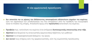 Η νέα ερμηνευτική προσέγγιση
 δεν αποκλείει την εκ μέρους του διδάσκοντος αποσαφήνιση «δύσκολων» σημείων του κειμένου,
ούτε τον σχολιασμό των υποδηλώσεών του που απορρέουν από την πρόθεση του συγγραφέα
ή/και το πλαίσιο της εποχής. Αποσκοπεί όμως στην προσωπική κατανόηση του κειμένου.
 Πρεσβεύει πως κατανόηση του κειμένου είναι απόρροια διυποκειμενικής επικοινωνίας στην τάξη
 Αξιοποιεί (και διευρύνει) τις αναγνωστικές (ερμηνευτικές) δεξιότητες των μαθητών
 Αξιοποιεί τα ιστορικοφιλολογικά δεδομένα του έργου
 Δεν αγνοεί τους στόχους ούτε της αρχαιογνωστικής, ούτε της ουμανιστκής προσέγγισης
 