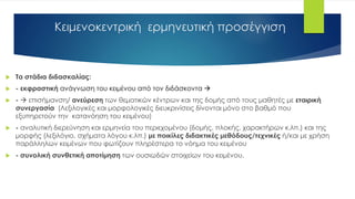 Κειμενοκεντρική ερμηνευτική προσέγγιση
 Τα στάδια διδασκαλίας:
 - εκφραστική ανάγνωση του κειμένου από τον διδάσκοντα 
 -  επισήμανση/ ανεύρεση των θεματικών κέντρων και της δομής από τους μαθητές με εταιρική
συνεργασία (Λεξιλογικές και μορφολογικές διευκρινίσεις δίνονται μόνο στο βαθμό που
εξυπηρετούν την κατανόηση του κειμένου)
 - αναλυτική διερεύνηση και ερμηνεία του περιεχομένου (δομής, πλοκής, χαρακτήρων κ.λπ.) και της
μορφής (λεξιλόγιο, σχήματα λόγου κ.λπ.) με ποικίλες διδακτικές μεθόδους/τεχνικές ή/και με χρήση
παράλληλων κειμένων που φωτίζουν πληρέστερα το νόημα του κειμένου
 - συνολική συνθετική αποτίμηση των ουσιωδών στοιχείων του κειμένου.
 