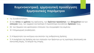Κειμενοκεντρική ερμηνευτική προσέγγιση
Ερμηνευτικές παράμετροι
 1α. Συνειδητοποίηση:
 (i) του τόπου και χρόνου της αφήγησης, των δρώντων προσώπων, των διλημμάτων και των
επιλογών τους, των αρχικών και λιγότερο ή περισσότερο συνειδητών δράσεών τους,
 (ii) των δομικών και υφολογικών επιλογών του συγγραφέα του κειμένου
  Η δημιουργική αναδιήγηση
 2. Η διερεύνηση των κινήτρων και σκοπών της ανθρώπινης δράσης
 3. Η συσχέτιση της δράσης και των επιλογών των δρώντων με τις ευρύτερες ιδεολογικές και
κοινωνικές δομές, το «κλίμα» της εποχής
 