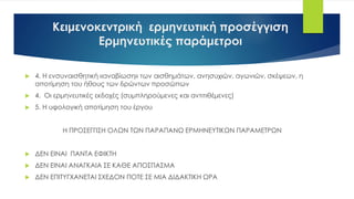 Κειμενοκεντρική ερμηνευτική προσέγγιση
Ερμηνευτικές παράμετροι
 4. Η ενσυναισθητική «αναβίωση» των αισθημάτων, ανησυχιών, αγωνιών, σκέψεων, η
αποτίμηση του ήθους των δρώντων προσώπων
 4. Οι ερμηνευτικές εκδοχές (συμπληρούμενες και αντιτιθέμενες)
 5. Η υφολογική αποτίμηση του έργου
Η ΠΡΟΣΕΓΓΙΣΗ ΟΛΩΝ ΤΩΝ ΠΑΡΑΠΑΝΩ ΕΡΜΗΝΕΥΤΙΚΩΝ ΠΑΡΑΜΕΤΡΩΝ
 ΔΕΝ ΕΙΝΑΙ ΠΑΝΤΑ ΕΦΙΚΤΗ
 ΔΕΝ ΕΙΝΑΙ ΑΝΑΓΚΑΙΑ ΣΕ ΚΑΘΕ ΑΠΟΣΠΑΣΜΑ
 ΔΕΝ ΕΠΙΤΥΓΧΑΝΕΤΑΙ ΣΧΕΔΟΝ ΠΟΤΕ ΣΕ ΜΙΑ ΔΙΔΑΚΤΙΚΗ ΩΡΑ
 