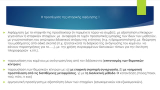  Αφόρμηση (με το «παιχνίδι της προσδοκίας» (τι περιμένετε τώρα να συμβεί;), με αξιοποίηση επίκαιρων
γεγονότων ή ιστορικών στοιχείων, με αναφορά σε τυχόν προσωπικές εμπειρίες των ίδιων των μαθητών,
με γνωστοποίηση του απώτερου διδακτικού στόχου της ενότητας (π.χ. η δραματοποίηση), με θεώρηση
του μαθήματος από ειδική σκοπιά (π.χ. ζητείται κατά τη διάρκεια της ανάγνωσης του κειμένου να
κάνουν παρατηρήσεις για το…..), με την χρήση συγκεκριμένων δικτυακών τόπων για την άντληση
πληροφοριών κ.λπ.).
 παρουσίαση του κειμένου με ανάγνωση/σεις από τον διδάσκοντα (επιτονισμός των θεματικών
κέντρων)
 παρουσίαση των θεματικών κέντρων με: α) με εταιρική σιωπηρή συνεργασία, β) με νοηματική
προσπέλαση από τις διατιθέμενες μεταφράσεις, γ) με τη διαλεκτική μέθοδο  κατανόηση (ποιος/ποιοι,
πού, πότε, τι κοκ)
 ερμηνευτική προσέγγιση με αξιοποίηση όλων των στοιχείων (εσωκειμενικών και εξωκειμενικών).
Η προσέγγιση της ιστορικής αφήγησης 1
 