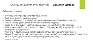 Από την κατανόηση στην ερμηνεία 1 - διαλεκτική μέθοδος
Ενδεικτικές ερωτήσεις:
• Αυτόβουλα ο κήρυκας διατάσσει τους έντεκα;
• Γιατί τόσο άμεση η αντίδρασή τους;
• Γιατί οι ένδεκα πήραν και βοηθούς προκειμένου να συλλάβουν έναν άνθρωπο;
• Γιατί ο Κριτίας χρησιμοποιεί 1ο πληθυντικό (παραδίδομεν);
• Ισχύει ότι ο Θηραμένης κρίθηκε σύμφωνα με το νόμο; Γιατί το λέει ο Κριτίας;
• εἷλκε μὲν ἀπὸ τοῦ βωμοῦ ὁ Σάτυρος - εἷλκον : Πώς χαρακτηρίζετε την πράξη αυτή; Τι
αισθήματα σας προκαλεί;
• Γιατί, ενώ η Βουλή «ευμενώς επεθορύβησεν» (παρ. 50), τώρα «ἡσυχίαν εἶχεν »;
• Έχουμε ξαναδεί μέχρι εδώ τον Ξενοφώντα να χαρακτηρίζει άμεσα κάποιο πρόσωπο; Γιατί ο
ιστορικός εδώ χρησιμοποιεί αυτούς τους χαρακτηρισμούς;
• ………………..
 