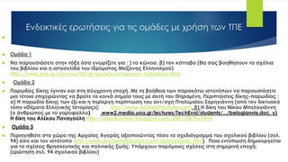 Ενδεικτικές ερωτήσεις για τις ομάδες με χρήση των ΤΠΕ

 Ομάδα 1
 Να παρουσιάσετε στην τάξη όσα γνωρίζετε για : ) το κώνειο, β) τον κότταβο (θα σας βοηθήσουν τα σχόλια
του βιβλίου και η ιστοσελίδα του Ιδρύματος Μείζονος Ελληνισμού)
http://www.ime.gr/chronos/05/gr/society/symposion_kotabbos.html
 Ομάδα 2
 Παρωδίες δίκης έγιναν και στη σύγχρονη εποχή. Με τη βοήθεια των παρακάτω ιστοτόπων να παρουσιάσετε
μια τέτοια επιχειρώντας να βρείτε τα κοινά σημεία τους με αυτή του Θηραμένη. Περιπτώσεις δίκης-παρωδίας :
α) Η παρωδία δίκης των έξι και η περίεργη περίπτωση του αντ/σχη Πτολεμαίου Σαρηγιάννη (από τον δικτυακό
τόπο «Θέματα Ελληνικής Ιστορίας»). http://www.istorikathemata.com, β) Η δίκη του Νίκου Μπελογιάννη
(ο άνθρωπος με το γαρύφαλλο) www2.media.uoa.gr/lectures/TechEvol/students/.../belogiannis.doc, γ)
Η δίκη του Αλέκου Παναγούλη http://ideodromion.blogspot.com/2001/04/9o.html
 Ομάδα 3
 Περιηγηθείτε στο χώρο της Αρχαίας Αγοράς αξιοποιώντας τόσο το σχεδιάγραμμα του σχολικού βιβλίου (σελ.
94) όσο και τον ιστότοπο http://www.ancientathens3d.com/agoraclassic.htm). Ποια εντύπωση δημιουργείται
για τα σχέσεις θρησκευτικής και πολιτικής ζωής; Υπάρχουν παρόμοιες σχέσεις στη σημερινή εποχή;
(ερώτηση σελ. 94 σχολικού βιβλίου)
 