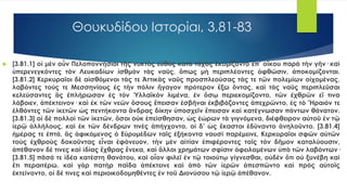 Θουκυδίδου Ιστορίαι, 3,81-83
 [3.81.1] οἱ μὲν οὖν Πελοποννήσιοι τῆς νυκτὸς εὐθὺς κατὰ τάχος ἐκομίζοντο ἐπ’ οἴκου παρὰ τὴν γῆν· καὶ
ὑπερενεγκόντες τὸν Λευκαδίων ἰσθμὸν τὰς ναῦς, ὅπως μὴ περιπλέοντες ὀφθῶσιν, ἀποκομίζονται.
[3.81.2] Κερκυραῖοι δὲ αἰσθόμενοι τάς τε Ἀττικὰς ναῦς προσπλεούσας τάς τε τῶν πολεμίων οἰχομένας,
λαβόντες τούς τε Μεσσηνίους ἐς τὴν πόλιν ἤγαγον πρότερον ἔξω ὄντας, καὶ τὰς ναῦς περιπλεῦσαι
κελεύσαντες ἃς ἐπλήρωσαν ἐς τὸν Ὑλλαϊκὸν λιμένα, ἐν ὅσῳ περιεκομίζοντο, τῶν ἐχθρῶν εἴ τινα
λάβοιεν, ἀπέκτεινον· καὶ ἐκ τῶν νεῶν ὅσους ἔπεισαν ἐσβῆναι ἐκβιβάζοντες ἀπεχρῶντο, ἐς τὸ Ἥραιόν τε
ἐλθόντες τῶν ἱκετῶν ὡς πεντήκοντα ἄνδρας δίκην ὑποσχεῖν ἔπεισαν καὶ κατέγνωσαν πάντων θάνατον.
[3.81.3] οἱ δὲ πολλοὶ τῶν ἱκετῶν, ὅσοι οὐκ ἐπείσθησαν, ὡς ἑώρων τὰ γιγνόμενα, διέφθειρον αὐτοῦ ἐν τῷ
ἱερῷ ἀλλήλους, καὶ ἐκ τῶν δένδρων τινὲς ἀπήγχοντο, οἱ δ’ ὡς ἕκαστοι ἐδύναντο ἀνηλοῦντο. [3.81.4]
ἡμέρας τε ἑπτά, ἃς ἀφικόμενος ὁ Εὐρυμέδων ταῖς ἑξήκοντα ναυσὶ παρέμεινε, Κερκυραῖοι σφῶν αὐτῶν
τοὺς ἐχθροὺς δοκοῦντας εἶναι ἐφόνευον, τὴν μὲν αἰτίαν ἐπιφέροντες τοῖς τὸν δῆμον καταλύουσιν,
ἀπέθανον δέ τινες καὶ ἰδίας ἔχθρας ἕνεκα, καὶ ἄλλοι χρημάτων σφίσιν ὀφειλομένων ὑπὸ τῶν λαβόντων·
[3.81.5] πᾶσά τε ἰδέα κατέστη θανάτου, καὶ οἷον φιλεῖ ἐν τῷ τοιούτῳ γίγνεσθαι, οὐδὲν ὅτι οὐ ξυνέβη καὶ
ἔτι περαιτέρω. καὶ γὰρ πατὴρ παῖδα ἀπέκτεινε καὶ ἀπὸ τῶν ἱερῶν ἀπεσπῶντο καὶ πρὸς αὐτοῖς
ἐκτείνοντο, οἱ δέ τινες καὶ περιοικοδομηθέντες ἐν τοῦ Διονύσου τῷ ἱερῷ ἀπέθανον.
 
