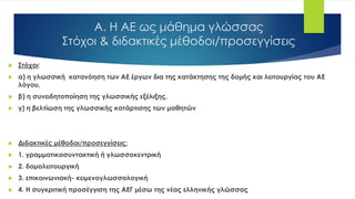 Α. Η ΑΕ ως μάθημα γλώσσας
Στόχοι & διδακτικές μέθοδοι/προσεγγίσεις
 Στόχοι:
 α) η γλωσσική κατανόηση των ΑΕ έργων δια της κατάκτησης της δομής και λειτουργίας του ΑΕ
λόγου,
 β) η συνειδητοποίηση της γλωσσικής εξέλιξης,
 γ) η βελτίωση της γλωσσικής κατάρτισης των μαθητών
 Διδακτικές μέθοδοι/προσεγγίσεις:
 1. γραμματικοσυντακτική ή γλωσσοκεντρική
 2. δομολειτουργική
 3. επικοινωνιακή- κειμενογλωσσολογική
 4. Η συγκριτική προσέγγιση της ΑΕΓ μέσω της νέας ελληνικής γλώσσας
 