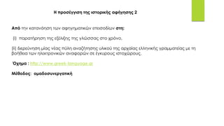 Από την κατανόηση των αφηγηματικών επεισοδίων στη:
(i) παρατήρηση της εξέλιξης της γλώσσας στο χρόνο,
(ii) διερεύνηση μίας νέας πύλη αναζήτησης υλικού της αρχαίας ελληνικής γραμματείας με τη
βοήθεια των ηλεκτρονικών αναφορών σε έγκυρους ιστοχώρους.
Όχημα : http://www.greek-language.gr
Μέθοδος: ομαδοσυνεργατική
Η προσέγγιση της ιστορικής αφήγησης 2
 