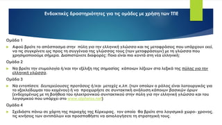 Ενδεικτικές δραστηριότητες για τις ομάδες με χρήση των ΤΠΕ
Ομάδα 1
 Αφού βρείτε το απόσπασμα στην πύλη για την ελληνική γλώσσα και τις μεταφράσεις που υπάρχουν εκεί,
να τις συγκρίνετε ως προς τη συγγένεια της γλώσσας τους (των μεταφράσεων) με τη γλώσσα που
χρησιμοποιούμε σήμερα. Διαπιστώνετε διαφορές; Ποια είναι πιο κοντά στη νέα ελληνική;
Ομάδα 2
 Να βρείτε την ετυμολογία ή/και την εξέλιξη της σημασίας κάποιων λέξεων στα λεξικά της πύλης για την
ελληνική γλώσσα.
Ομάδα 3
 Να εντοπίσετε δευτερεύουσες προτάσεις ή/και μετοχές κ.λπ. (των οποίων ο ρόλος είναι λειτουργικός για
το «ξεκλείδωμα» του κειμένου) ή να προχωρήετε σε συντακτική ανάλυση κάποιων βασικών όρων
(ενδεχομένως με τη βοήθεια του ηλεκτρονικού συντακτικού στην πύλη για την ελληνική γλώσσα και του
λογισμικού που υπάρχει στο www.alpheios.net)
Ομάδα 4
 Σχεδιάστε πάνω σε χάρτη της περιοχής της Κέρκυρας, τον οποίο θα βρείτε στο λογισμικό χωρο- χρονος,
τις κινήσεις των αντιπάλων και προσπαθήστε να αιτιολογήσετε τη στρατηγική τους.
 