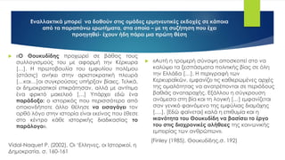 Εναλλακτικά μπορεί να δοθούν στις ομάδες ερμηνευτικές εκδοχές σε κάποια
από τα παραπάνω ερωτήματα, στα οποία – με τη συζήτηση που έχει
προηγηθεί- έχουν ήδη πάρει μια πρώτη θέση
 «Αυτή η τρομερή σύνοψη αποσκοπεί στο να
καλύψει τα ξεσπάσματα πολιτικής βίας σε όλη
την Ελλάδα […]. Η περιγραφή των
Κερκυραϊκών, εμφανίζει τις καθιερωμένες αρχές
της ομαλότητας να ανατρέπονται σε περιόδους
βαθιάς αναταραχής. Εξάλλου η σύγκρουση
ανάμεσα στη βία και τη λογική […] εμφανίζεται
σαν γενικό φαινόμενο της εμφύλιας διαμάχης
[….]. [Εδώ φαίνεται] καλά η επιθυμία και η
ικανότητα του Θουκυδίδη να βασίσει το έργο
του στις διαχρονικές αλήθειες της κοινωνικής
εμπειρίας των ανθρώπων».
(Finley (1985), Θουκυδίδης,σ. 192)
 «Ο Θουκυδίδης προχωρεί σε βάθος τους
συλλογισμούς του με αφορμή την Κέρκυρα
[…]. Η πρωτοβουλία του εμφυλίου πολέμου
(στάσις) ανήκει στην αριστοκρατική πλευρά
[…και…]οι συγκρούσεις υπήρξαν βίαιες. Τελικά,
οι δημοκρατικοί επικράτησαν, αλλά με αντίτιμο
ένα φρικτό μακελειό […] Υπάρχει εδώ ένα
παράδοξο: ο ιστορικός που περισσότερο από
οποιονδήποτε άλλο θέλησε να εισαγάγει τον
ορθό λόγο στην ιστορία είναι εκείνος που έθεσε
στο κέντρο κάθε ιστορικής διαδικασίας το
παράλογο».
Vidal-Naquet P. (2002), Οι ‘Ελληνες, οι Ιστορικοί, η
Δημοκρατία, σ. 160-161
 
