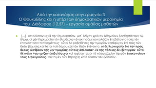 Από την κατανόηση στην ερμηνεία 3
Ο Θουκυδίδης και η υπέρ των δημοκρατικών μεροληψία
του Διόδωρου (12,57) – εργασία ομάδας μαθητών
 […] καταλύσαντες δὲ τὴν δημοκρατίαν, μετ´ ὀλίγον χρόνον Ἀθηναίων βοηθησάντων τῷ
δήμῳ, οἱ μὲν Κερκυραῖοι τὴν ἐλευθερίαν ἀνακτησάμενοι κολάζειν ἐπεβάλοντο τοὺς τὴν
ἐπανάστασιν πεποιημένους· οὗτοι δὲ φοβηθέντες τὴν τιμωρίαν κατέφυγον ἐπὶ τοὺς τῶν
θεῶν βωμοὺς καὶ ἱκέται τοῦ δήμου καὶ τῶν θεῶν ἐγένοντο. οἱ δὲ Κερκυραῖοι διὰ τὴν πρὸς
θεοὺς εὐσέβειαν τῆς μὲν τιμωρίας αὐτοὺς ἀπέλυσαν, ἐκ τῆς πόλεως δὲ ἐξέπεμψαν. οὗτοι
δὲ πάλιν νεωτερίζειν ἐπιβαλόμενοι καὶ τειχίσαντες ἐν τῇ νήσῳ χωρίον ὀχυρὸν ἐκακοποίουν
τοὺς Κερκυραίους. ταῦτα μὲν οὖν ἐπράχθη κατὰ τοῦτον τὸν ἐνιαυτόν.
 