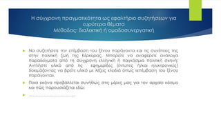 Η σύγχρονη πραγματικότητα ως εφαλτήριο συζητήσεων για
ευρύτερα θέματα
Μέθοδος: διαλεκτική ή ομαδοσυνεργατική
 Να συζητήσετε την επέμβαση του ξένου παράγοντα και τις συνέπειες της
στην πολιτική ζωή της Κέρκυρας. Μπορείτε να αναφέρετε ανάλογα
παραδείγματα από τη σύγχρονη ελληνική ή παγκόσμια πολιτική σκηνή;
Αντλήστε υλικό από τις εφημερίδες (έντυπες ή/και ηλεκτρονικές)
δοκιμάζοντας να βρείτε υλικό με λέξεις κλειδιά όπως «επέμβαση του ξένου
παράγοντα».
 Ποια εικόνα προβάλλεται συνήθως στις μέρες μας για τον αρχαίο κόσμο
και πώς παρουσιάζεται εδώ;
 …………………………….
 