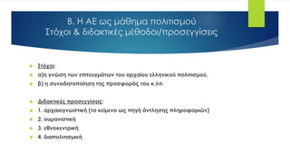 Β. Η ΑΕ ως μάθημα πολιτισμού
Στόχοι & διδακτικές μέθοδοι/προσεγγίσεις
 Στόχοι:
 α)η γνώση των επιτευγμάτων του αρχαίου ελληνικού πολιτισμού,
 β) η συνειδητοποίηση της προσφοράς του κ.λπ.
 Διδακτικές προσεγγίσεις:
 1. αρχαιογνωστική (το κείμενο ως πηγή άντλησης πληροφοριών)
 2. ουμανιστική
 3. εθνοκεντρική
 4. διαπολιτισμική
 