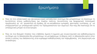 Ερωτήματα
 Πώς σε ένα υλοκεντρικό και εξετασιοκεντρικό εκπαιδευτικό σύστημα θα μπορέσουμε να δώσουμε τη
δυνατότητα στους μαθητές/τριες (με ποικίλα ταλέντα, δυνατότητες και διαφορετική πολιτισμική
προέλευση): α) να εργαστούν σε ομάδες, β) να καταθέσουν εμπειρίες, φαντασία, ενστάσεις, γ) να
επεξεργαστούν με υποκειμενικό τρόπο την πραγματικότητα των κειμένων; Και πώς θα πειστούμε ότι το
υποκειμενικό μπορεί να είναι έγκυρο;
 Πώς σε ένα θεσμικό πλαίσιο που επιβάλλει άμεσα ή έμμεσα μια συγκεντρωτική και καθοδηγούμενη
αντίληψη για τη διδασκαλία θα μπορέσουμε να μεταφέρουμε το βάρος από τη διδασκαλία εκείνη στην
οποία ο ρόλος του διδάσκοντος είναι κυρίαρχα καθοδηγητικός και παρεμβατικός στη διερεύνηση και
ανακάλυψη;
 