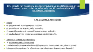 Στην επίτευξη των παραπάνω σκοπών αναμένεται να συμβάλει κυρίως, αν και
όχι μόνο, η τάση εκείνη της διδακτικής των ΑΕ που θεωρεί την ΑΕΓΓ
ως μάθημα λογοτεχνίας
Η ΑΕ ως μάθημα λογοτεχνίας
 Στόχοι :
 α) η ερμηνευτική προσέγγιση του κειμένου,
 β) η αποτίμηση της λογοτεχνικής του αξίας,
 γ) η μεγαλύτερη δυνατή εμπλοκή/συμμετοχή των μαθητών,
 δ) η ενδυνάμωση της επικοινωνιακής τους ικανότητας κ.λπ.
 Διδακτικές μέθοδοι/προσεγγίσεις:
 1. κειμενοκεντρική – ερμηνευτική
 2. φιλολογική ή ιστορικο-ιδεολογική (έμφαση στα εξωκειμενικά στοιχεία του έργου)
 3. βιωματική πρόσληψη (με αξιοποίηση των σύγχρονων λογοτεχνικών θεωριών)
 