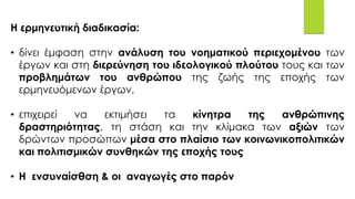 Η ερμηνευτική διαδικασία:
• δίνει έμφαση στην ανάλυση του νοηματικού περιεχομένου των
έργων και στη διερεύνηση του ιδεολογικού πλούτου τους και των
προβλημάτων του ανθρώπου της ζωής της εποχής των
ερμηνευόμενων έργων,
• επιχειρεί να εκτιμήσει τα κίνητρα της ανθρώπινης
δραστηριότητας, τη στάση και την κλίμακα των αξιών των
δρώντων προσώπων μέσα στο πλαίσιο των κοινωνικοπολιτικών
και πολιτισμικών συνθηκών της εποχής τους
• Η ενσυναίσθση & οι αναγωγές στο παρόν
 