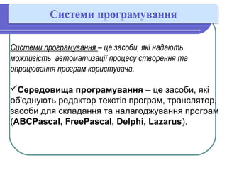 Системи програмування – це засоби, які надають
можливість автоматизації процесу створення та
опрацювання програм користувача.
Середовища програмування – це засоби, які
об'єднують редактор текстів програм, транслятор,
засоби для складання та налагоджування програм
(ABCPascal, FreePascal, Delphi, Lazarus).
 