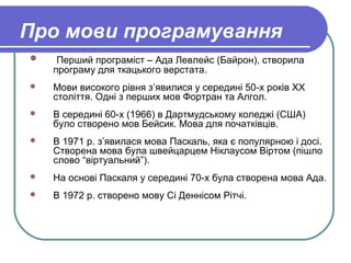 Про мови програмування
 Перший програміст – Ада Левлейс (Байрон), створила
програму для ткацького верстата.
 Мови високого рівня з’явилися у середині 50-х років ХХ
століття. Одні з перших мов Фортран та Алгол.
 В середині 60-х (1966) в Дартмудському коледжі (США)
було створено мов Бейсик. Мова для початківців.
 В 1971 р. з’явилася мова Паскаль, яка є популярною і досі.
Створена мова була швейцарцем Ніклаусом Віртом (пішло
слово “віртуальний”).
 На основі Паскаля у середині 70-х була створена мова Ада.
 В 1972 р. створено мову Сі Деннісом Рітчі.
 