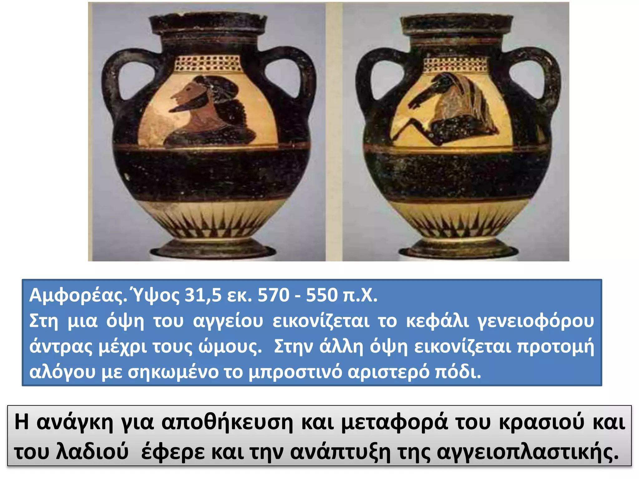 Αμφορέας. Ύψος 31,5 εκ. 570 - 550 π.Χ.
Στη μια όψη του αγγείου εικονίζεται το κεφάλι γενειοφόρου
άντρας μέχρι τους ώμους. Στην άλλη όψη εικονίζεται προτομή
αλόγου με σηκωμένο το μπροστινό αριστερό πόδι.
Η ανάγκη για αποθήκευση και μεταφορά του κρασιού και
του λαδιού έφερε και την ανάπτυξη της αγγειοπλαστικής.
 