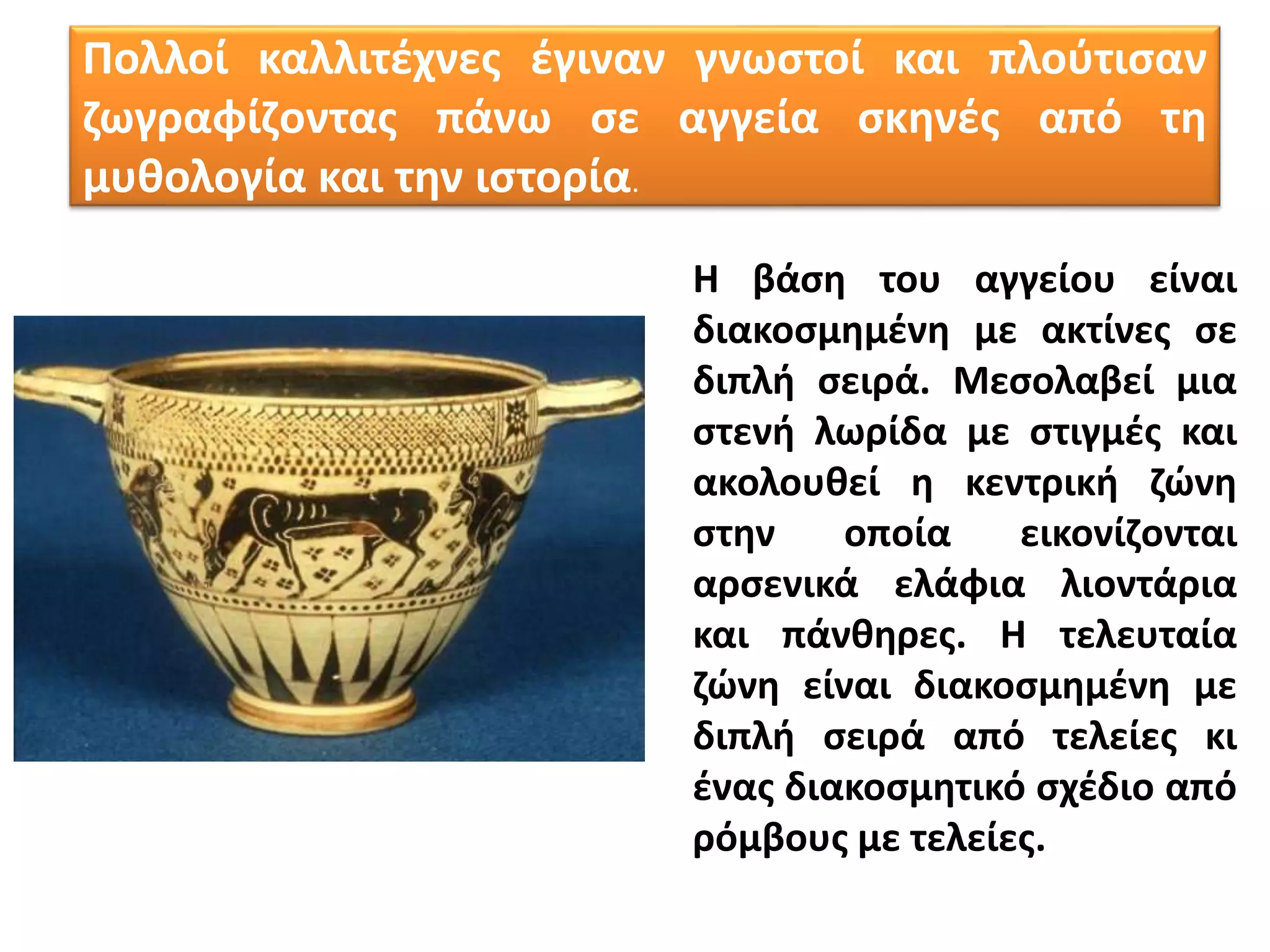 Πολλοί καλλιτέχνες έγιναν γνωστοί και πλούτισαν
ζωγραφίζοντας πάνω σε αγγεία σκηνές από τη
μυθολογία και την ιστορία.
Η βάση του αγγείου είναι
διακοσμημένη με ακτίνες σε
διπλή σειρά. Μεσολαβεί μια
στενή λωρίδα με στιγμές και
ακολουθεί η κεντρική ζώνη
στην οποία εικονίζονται
αρσενικά ελάφια λιοντάρια
και πάνθηρες. Η τελευταία
ζώνη είναι διακοσμημένη με
διπλή σειρά από τελείες κι
ένας διακοσμητικό σχέδιο από
ρόμβους με τελείες.
 