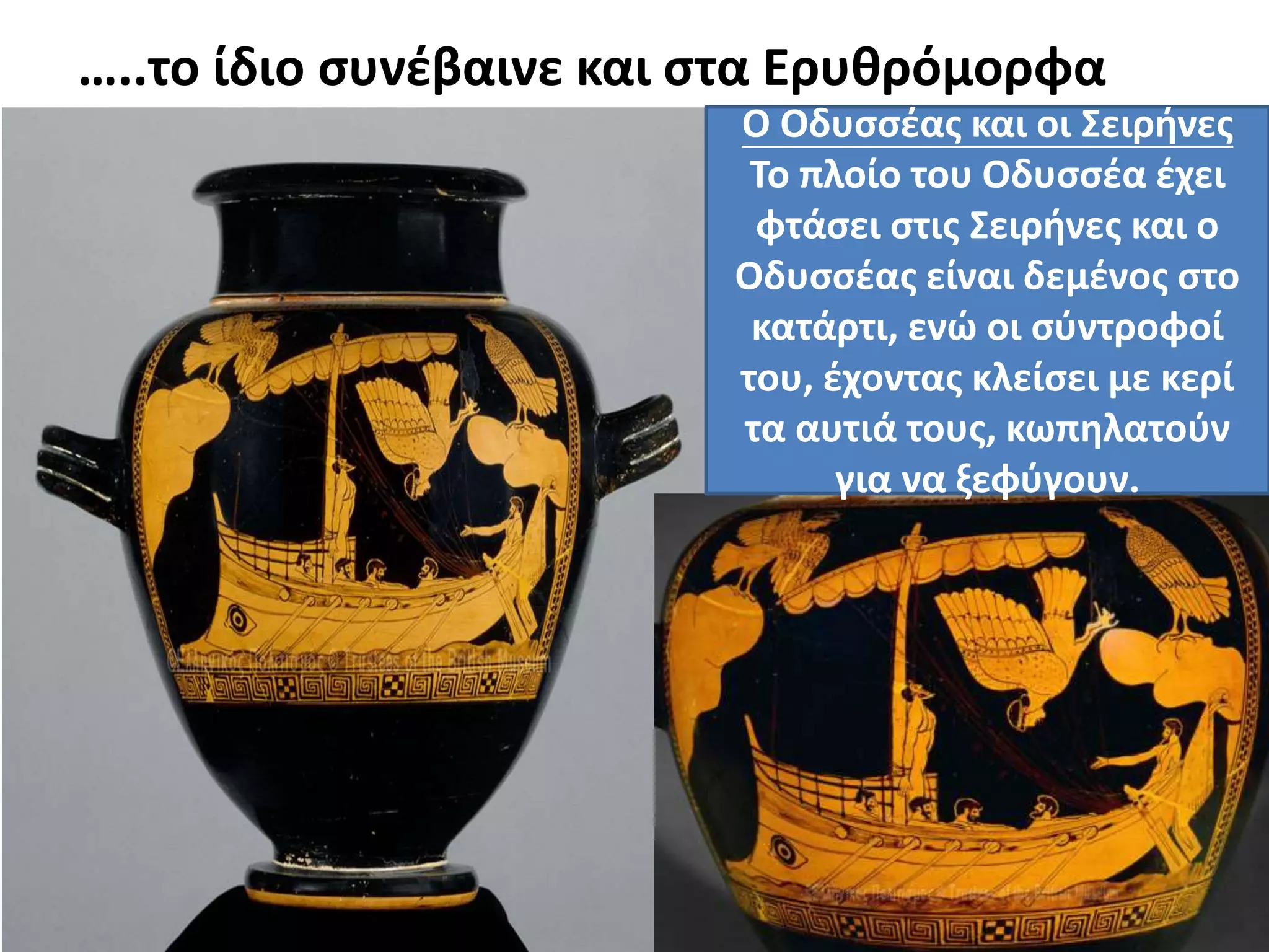 …..το ίδιο συνέβαινε και στα Ερυθρόμορφα
Αγγεία Ο Οδυσσέας και οι Σειρήνες
Το πλοίο του Οδυσσέα έχει
φτάσει στις Σειρήνες και ο
Οδυσσέας είναι δεμένος στο
κατάρτι, ενώ οι σύντροφοί
του, έχοντας κλείσει με κερί
τα αυτιά τους, κωπηλατούν
για να ξεφύγουν.
 