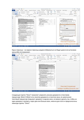 Одна страница – на экране страницы рядом отображаться не будут даже если установки
масштаба это позволяют.
Следующая группа “Окно” позволяет управлять окнами документа в текстовом
процессоре Word. В Word есть понятие документа и понятие окна, по умолчанию
текстовый процессор открывает документ в одном окне, но можно сделать так, чтобы на
один документ смотреть через два или больше окон, именно для этого и предназначены
команды группы “Окно”.
 