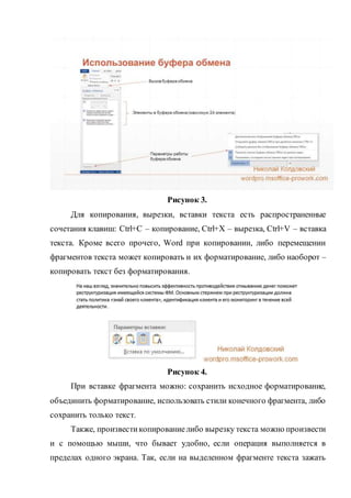 Рисунок 3.
Для копирования, вырезки, вставки текста есть распространенные
сочетания клавиш: Ctrl+C – копирование, Ctrl+X – вырезка, Ctrl+V – вставка
текста. Кроме всего прочего, Word при копировании, либо перемещении
фрагментов текста может копировать и их форматирование, либо наоборот –
копировать текст без форматирования.
Рисунок 4.
При вставке фрагмента можно: сохранить исходное форматирование,
объединить форматирование, использовать стили конечного фрагмента, либо
сохранить только текст.
Также, произвестикопированиелибо вырезку текста можно произвести
и с помощью мыши, что бывает удобно, если операция выполняется в
пределах одного экрана. Так, если на выделенном фрагменте текста зажать
 