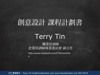 PPT 簡報製作： Terry Tin tin@hkwebcenter.com www.hkwebcenter.com 852-9535
Terry Tin
職業培訓師
企業培訓師專業委員會 副主任
創意設計 課程計劃書
http://www.facebook.com/CTPCommitte
e
 