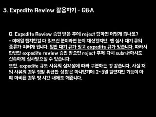 3. Expedite Review ???? - Q&A
Q. Expedite Review ?? ?? ?? reject ??? ??? ????
- ??? ???? ? ??? ???? ?? ?????, ? ?? ?? ??
??? ??? ???. ?? ?? ?? ?? expedite ?? ????. ???
??? expedite review ?? ??? reject ?? ?? submit???
???? ????? ? ????.
??, expedite ?? ??? ???? ?? ???? ? ????. ?? ?
? ??? ?? ?? ??? ??? ????? 2~3? ???? ??? ?
? ??? ?? ? ?? ??? ????.
 