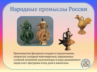 Скопинская
керамика
Производство фигурных сосудов и подсвечников,
покрытых глазурью многоярусных, украшенных
сложной лепниной, выполненных в виде диковинного
зверя или с фигурами птиц, рыб и животных.
 
