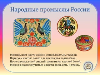 Городецкая
роспись
Можешь цвет найти любой: синий, желтый, голубой.
Нарисуем кистью ловко для цветов два подмалёвка.
После замысел свой смелый оживим мы краской белой.
Можно в сказке очутиться и цветы здесь есть, и птицы.
 