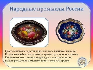 Жостовская
роспись
Букеты сказочных цветов глядят на нас с подносов звонких.
И шёлк волшебных лепестков, и трепет трав в сиянии тонком.
Как удивительно тепло, и хмурый день наполнен светом,
Когда в руках ожившим летом горит такое мастерство.
 