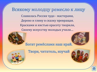 Славилась Россия чудо - мастерами,
Дерево и глину в сказку превращая.
Красками и кистью красоту творили,
Своему искусству молодых учили…
 