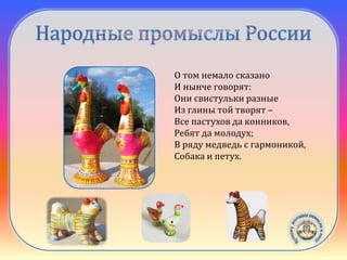 Филимоновская
игрушка
О том немало сказано
И нынче говорят:
Они свистульки разные
Из глины той творят –
Все пастухов да конников,
Ребят да молодух;
В ряду медведь с гармоникой,
Собака и петух.
 