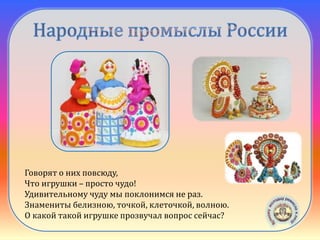 Дымковская
игрушка
Говорят о них повсюду,
Что игрушки – просто чудо!
Удивительному чуду мы поклонимся не раз.
Знамениты белизною, точкой, клеточкой, волною.
О какой такой игрушке прозвучал вопрос сейчас?
 